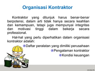 Organisasi Kontraktor Kontraktor yang ditunjuk harus benar-benar berpotensi, dalam arti tidak hanya secara keahlian dan kemampuan, tetapi juga mempunyai integritas dan motivasi tinggi dalam bekerja secara professional.  Hal-hal yang perlu diperhatikan dalam organisasi kontraktor adalah:  Daftar peralatan yang dimiliki perusahaan Pengalaman kontraktor Kondisi keuangan 