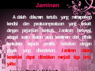 Jaminan Adalah dokumen tertulis yang memaparkan kondisi dan peraturan-peraturan yang terkait dengan perjanjian kontrak. Jaminan berfungsi sebagai suatu ikatan atau komitmen dari pihak kontraktor kepada pemilik, berkaitan dengan proyek yang ditenderkan.  Jaminan dalam konstruksi dapat dibedakan menjadi tiga jenis, yaitu: Jaminan Tender (bid bond) Jaminan Pelaksanaan (performance bond) Jaminan Pembayaran (payment bond) 