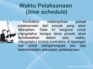 Waktu Pelaksanaan  ( time schedule ) Kontraktor melampirkan jadwal pelaksanaan dari proyek yang akan dikerjakan. Data ini berguna untuk mengetahui berapa lama proyek akan terselesaikan dalam satu waktu, mengetahui kinerja kontraktor di lapangan dan untuk mengantisipasi jika ada keterlambatan pekerjaan pelaksanaan. 