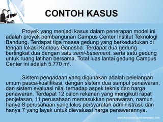 CONTOH KASUS Proyek yang menjadi kasus dalam penerapan model ini adalah proyek pembangunan Campus Center Institut Teknologi Bandung. Terdapat tiga massa gedung yang berkedudukan di tengah lokasi Kampus Ganesha. Terdapat dua gedung bertingkat dua dengan satu  semi-basement , serta satu gedung untuk ruang latihan bersama. Total luas lantai gedung Campus Center ini adalah 5.770 m 2 .  Sistem pengadaan yang digunakan adalah pelelangan umum pasca-kualifikasi, dengan sistem dua sampul penawaran, dan sistem evaluasi nilai terhadap aspek teknis dan harga penawaran. Terdapat 12 calon rekanan yang mengikuti rapat penjelasan, 11 perusahaan memasukkan penawaran, namun hanya 8 perusahaan yang lolos persyaratan administrasi, dan hanya 7 yang layak untuk dievaluasi harga penawarannya. 