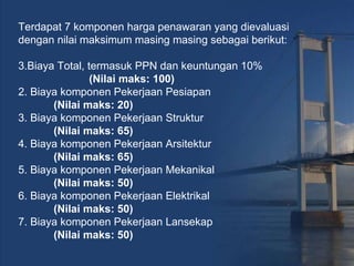 Terdapat 7 komponen harga penawaran yang dievaluasi dengan nilai maksimum masing masing sebagai berikut: Biaya Total, termasuk PPN dan keuntungan 10%  (Nilai maks: 100) 2. Biaya komponen Pekerjaan Pesiapan (Nilai maks: 20) 3. Biaya komponen Pekerjaan Struktur (Nilai maks: 65) 4. Biaya komponen Pekerjaan Arsitektur (Nilai maks: 65) 5. Biaya komponen Pekerjaan Mekanikal    (Nilai maks: 50) 6. Biaya komponen Pekerjaan Elektrikal (Nilai maks: 50) 7. Biaya komponen Pekerjaan Lansekap (Nilai maks: 50) 