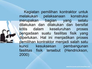 Kegiatan pemilihan kontraktor untuk melakukan pelaksanaan konstruksi merupakan bagian yang selalu dilakukan dan dilakukan dan bersifat kritis dalam keseluruhan proses pengadaan suatu fasilitas fisik yang diperlukan. Hal ini menjadikan proses pemilihan kontraktor menjadi salah satu kunci kesuksesan pembangunan fasilitas fisik tersebut (Hendrickson, 2000) 