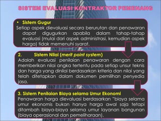 Sistem Gugur Setiap aspek dievaluasi secara berurutan dan penawaran dapat digugurkan apabila dalam tahap-tahap evaluasi (mulai dari aspek administrasi, kemudian aspek harga) tidak memenuhi syarat. 2.  Sistem Nilai ( merit point system ) Adalah evaluasi penilaian penawaran dengan cara memberikan nilai angka tertentu pada setiap unsur teknis dan harga yang dinilai berdasarkan kriteria dan nilai yang telah ditetapkan dalam dokumen pemilihan penyedia jasa.  3. Sistem Penilaian Biaya selama Umur Ekonomi Penawaran harga dievaluasi berdasarkan ”biaya selama umur ekonomis bukan hanya harga awal saja tetapi ditambah biaya-biaya selama umur layanan bangunan (biaya operasional dan pemeliharaan). 