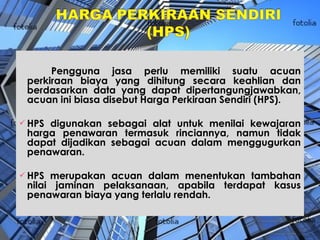 Pengguna jasa perlu memiliki suatu acuan perkiraan biaya yang dihitung secara keahlian dan berdasarkan data yang dapat dipertangungjawabkan, acuan ini biasa disebut Harga Perkiraan Sendiri (HPS). HPS digunakan sebagai alat untuk menilai kewajaran harga penawaran termasuk rinciannya, namun tidak dapat dijadikan sebagai acuan dalam menggugurkan penawaran.  HPS merupakan acuan dalam menentukan tambahan nilai jaminan pelaksanaan, apabila terdapat kasus penawaran biaya yang terlalu rendah. 