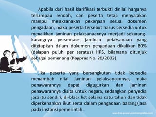 Apabila dari hasil klarifikasi terbukti dinilai harganya terlampau rendah, dan peserta tetap menyatakan mampu melaksanakan pekerjaan sesuai dokumen pengadaan, maka peserta tersebut harus bersedia untuk menaikkan jaminan pelaksanaannya menjadi sekurang-kurangnya persentase jaminan pelaksanaan yang ditetapkan dalam dokumen pengadaan dikalikan 80% (delapan puluh per seratus) HPS, bilamana ditunjuk sebagai pemenang (Keppres No. 80/2003).  Jika peserta yang bersangkutan tidak bersedia menambah nilai jaminan pelaksanaannya, maka penawarannya dapat digugurkan dan jaminan penawarannya disita untuk negara, sedangkan penyedia jasa itu sendiri, di-black list selama satu tahun dan tidak diperkenankan ikut serta dalam pengadaan barang/jasa pada instansi pemerintah.  