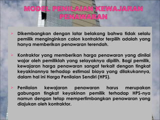 Dikembangkan dengan latar belakang bahwa tidak selalu pemilik menginginkan calon kontraktor terpilih adalah yang hanya memberikan penawaran terendah. Kontraktor yang memberikan harga penawaran yang dinilai wajar oleh pemiliklah yang selayaknya dipilih. Bagi pemilik, kewajaran harga penawaran sangat terkait dengan tingkat keyakinannya terhadap estimasi biaya yang dilakukannya, dalam hal ini Harga Penilaian Sendiri (HPS).  Penilaian kewajaran penawaran harus merupakan gabungan tingkat keyakinan pemilik terhadap HPS-nya namun dengan tetap mempertimbangkan penawaran yang diajukan oleh kontraktor.  