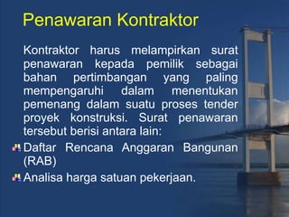 Penawaran Kontraktor Kontraktor harus melampirkan surat penawaran kepada pemilik sebagai bahan pertimbangan yang paling mempengaruhi dalam menentukan pemenang dalam suatu proses tender proyek konstruksi. Surat penawaran tersebut berisi antara lain: Daftar Rencana Anggaran Bangunan (RAB)  Analisa harga satuan pekerjaan. 