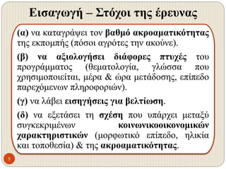 Εισαγωγή – Στόχοι της έρευνας
5
(α) να καταγράψει τον βαθμό ακροαματικότητας
της εκπομπής (πόσοι αγρότες την ακούνε).
(β) να αξιολογήσει διάφορες πτυχές του
προγράμματος (θεματολογία, γλώσσα που
χρησιμοποιείται, μέρα & ώρα μετάδοσης, επίπεδο
παρεχόμενων πληροφοριών).
(γ) να λάβει εισηγήσεις για βελτίωση.
(δ) να εξετάσει τη σχέση που υπάρχει μεταξύ
συγκεκριμένων κοινωνικοοικονομικών
χαρακτηριστικών (μορφωτικό επίπεδο, ηλικία
και τοποθεσία) & της ακροαματικότητας.
 