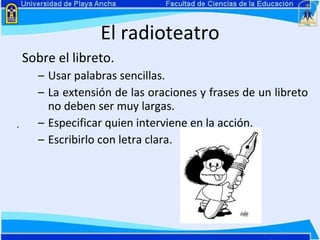 El radioteatro Sobre el libreto. Usar palabras sencillas.  La extensión de las oraciones y frases de un libreto no deben ser muy largas. Especificar quien interviene en la acción. Escribirlo con letra clara.  . 