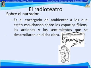 El radioteatro Sobre el narrador. Es el encargado de ambientar a los que estén escuchando sobre los espacios físicos, las acciones y los sentimientos que se desarrollaran en dicha obra.   . 