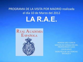PROGRAMA DE LA VISITA POR MADRID realizada
       el día 10 de Marzo del 2012

           LA R.A.E.


                                PATRIZIA SÁEZ GARCÍA
                             MÁSTER EN FORMACIÓN DEL
                                PROFESORADO (UAX)
                                    (19-03-2012)
                             DIDÁCYICA DE LAS CIENCIAS
                                     SOCIALES II
 