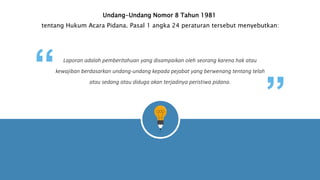 Undang-Undang Nomor 8 Tahun 1981
tentang Hukum Acara Pidana. Pasal 1 angka 24 peraturan tersebut menyebutkan:
Laporan adalah pemberitahuan yang disampaikan oleh seorang karena hak atau
kewajiban berdasarkan undang-undang kepada pejabat yang berwenang tentang telah
atau sedang atau diduga akan terjadinya peristiwa pidana.
“ “
Your Text Here
 