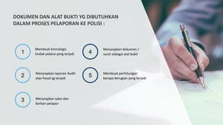 DOKUMEN DAN ALAT BUKTI YG DIBUTUHKAN
DALAM PROSES PELAPORAN KE POLISI :
1
2
3
4
5
Membuat kronologis
tindak pidana yang terjadi
Menyiapkan laporan Audit
atas fraud yg terjadi
Menyiapkan saksi dan
korban pelapor
Menyiapkan dokumen /
surat sebagai alat bukti
Membuat perhitungan
berapa kerugian yang terjadi
 