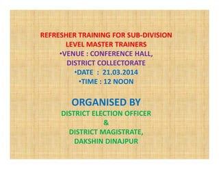 REFRESHER TRAINING FOR SUB-DIVISION
LEVEL MASTER TRAINERS
•VENUE : CONFERENCE HALL,
DISTRICT COLLECTORATE
•DATE : 21.03.2014
•TIME : 12 NOON•TIME : 12 NOON
ORGANISED BY
DISTRICT ELECTION OFFICER
&
DISTRICT MAGISTRATE,
DAKSHIN DINAJPUR
 