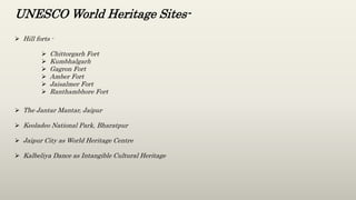 UNESCO World Heritage Sites-
 Hill forts -
 Chittorgarh Fort
 Kumbhalgarh
 Gagron Fort
 Amber Fort
 Jaisalmer Fort
 Ranthambhore Fort
 The Jantar Mantar, Jaipur
 Keoladeo National Park, Bharatpur
 Jaipur City as World Heritage Centre
 Kalbeliya Dance as Intangible Cultural Heritage
 