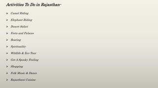 Activities To Do in Rajasthan-
 Camel Riding
 Elephant Riding
 Desert Safari
 Forts and Palaces
 Boating
 Spirituality
 Wildlife & Eco-Tour
 Get A Spooky Feeling
 Shopping
 Folk Music & Dance
 Rajasthani Cuisine
 