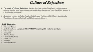 Culture of Rajasthan
 The magic of vibrant Rajasthan - its rich heritage, colourful culture, exciting desert
safaris, shining sand-dunes, amazing variety lush forests and varied wildlife - makes it
a destination nonpareil.
 Rajasthan culture includes People, Folk Dances, Cuisines, Folk Music, Handicrafts,
Traditional Dresses, Festivals and Unforgettable history.
Folk Dances-
 Ghoomar Dance
 Kalbeliya Dance - recognized by UNESCO as Intangible Cultural Heritage.
 Gher Dance
 Kathputli
 Bhavai Dance
 Chari or Pot Dance
 Terah Tali
 Dandiya
 Kachchhi Ghori
 