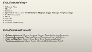 Folk Music and Song -
 Pabuji Ki Phach
 Maand
 Panihari
 Epic ballads tell of heroes like Devnarayan Bhagwan, Gogaji, Ramdeoji, Pabuji and Tejaji.
 Kuchamani Khayal
 Maach,
 Tamasha,
 Rammat,
 Nautanki and Raasleela
Folk Musical Instruments-
 Stringed Instruments:- Ektara, Morchang, Sarangi, Rawanhattha, and Kamayacha.
 Percussion Instruments:- Nagaras, Dhols, and Damrus in all sizes and shapes.
 Flutes and Bag Pipes:- Poongi, Algoza, Tarpi, Been, Bankia, and Shehnai.
 Traditional Instruments:- Baara, Jantar, Ghoralio, Thali, Garasiyas, Jaltall.
 