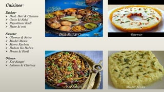 Cuisines-
Dishes-
 Daal, Bati & Churma
 Gatte ki Sabji
 Rajasthani Kadi
 Bajre ki roti
Sweets-
 Ghewar & Sattu
 Mishri Mawa
 Mawa Kachori
 Badam Ka Halwa
 Besan ki Barfi
Others-
 Ker Sangri
 Lahsun ki Chutney
Daal, Bati & Churma Ghewar
Ker Sangri Mishri Mawa
 