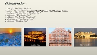  Udaipur- “The City of Lakes”
 Jaipur- “The Pink City”- recognized by UNESCO as World Heritage Centre .
 Jodhpur- “The Sun City or The Blue City”
 Jaisalmer- “The Golden City”
 Bikaner- “The Love for Handicrafts”
 Chittorgarh- “The place of Pride”
 Pushkar- “The Holy City”
Cities known for -
Sun City or Blue City Golden City Pink City City of Lakes
 