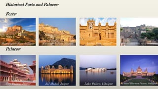 Historical Forts and Palaces-
Forts-
Palaces-
Mehrangarh Fort, Jodhpur Nahargarh Fort, Jaipur Amber Fort, Jaipur Ranthambore Fort, Sawai Madhopur
City Palace, Jaipur Jal Mahal, Jaipur Lake Palace, Udaipur Umaid Bhawan Palace, Jodhpur
 