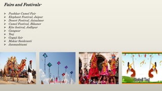 Fairs and Festivals-
 Pushkar Camel Fair
 Elephant Festival, Jaipur
 Desert Festival, Jaisalmer
 Camel Festival, Bikaner
 Kite festival, Jodhpur
 Gangaur
 Teej
 Gogaji fair
 Makar Sankranti
 Janmashtami
Camel Festival Kite festival Gangaur
 
