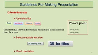 Guidelines For Making Presentation
11
Fonts-font size
 Use fonts like
Arial
 Select readable text size
36 for titles24 for body text
Verdana sans Power point
Power point
Power point
Tahoma
 Don’t use italics
Some fonts has sharp ends which are not visible to the audients far
from the screen
 