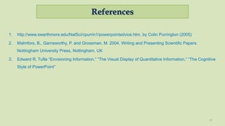 References
1. http://www.swarthmore.edu/NatSci/cpurrin1/powerpointadvice.htm, by Colin Purrington (2005)
2. Malmfors, B., Garnsworthy, P. and Grossman, M. 2004. Writing and Presenting Scientific Papers.
Nottingham University Press, Nottingham, UK
3. Edward R. Tufte “Envisioning Information,” “The Visual Display of Quantitative Information,” “The Cognitive
Style of PowerPoint”
15
 