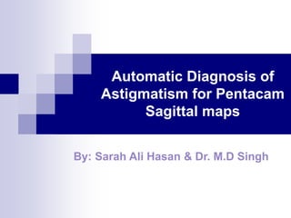 Automatic Diagnosis of 
Astigmatism for Pentacam 
Sagittal maps 
By: Sarah Ali Hasan & Dr. M.D Singh 
 