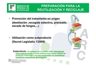 PREPARACIÓN PARA LA
                               REUTILIZACIÓN Y RECICLAJE

• Promoción del tratamiento en origen
  (destilación ,recogida selectiva, prensado,
  secado de fangos,...)



• Utilización como subproducto
  (Decret Legislatiu 1/2009)

                                                                      Receptor
   Subproducto:    los residuos que se pueden utilizar directamente
     como materias primas de otras producciones o como sustituto de
     productos comerciales y que son recuperables sin necesidad de
     someterlos a operaciones de tratamiento.
 