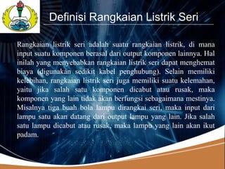 LOGO
          Definisi Rangkaian Listrik Seri

Rangkaian listrik seri adalah suatu rangkaian listrik, di mana
input suatu komponen berasal dari output komponen lainnya. Hal
inilah yang menyebabkan rangkaian listrik seri dapat menghemat
biaya (digunakan sedikit kabel penghubung). Selain memiliki
kelebihan, rangkaian listrik seri juga memiliki suatu kelemahan,
yaitu jika salah satu komponen dicabut atau rusak, maka
komponen yang lain tidak akan berfungsi sebagaimana mestinya.
Misalnya tiga buah bola lampu dirangkai seri, maka input dari
lampu satu akan datang dari output lampu yang lain. Jika salah
satu lampu dicabut atau rusak, maka lampu yang lain akan ikut
padam.
 