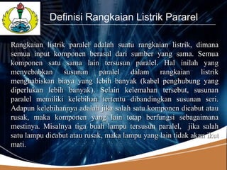 LOGO
            Definisi Rangkaian Listrik Pararel

Rangkaian listrik paralel adalah suatu rangkaian listrik, dimana
semua input komponen berasal dari sumber yang sama. Semua
komponen satu sama lain tersusun paralel. Hal inilah yang
menyebabkan susunan paralel dalam rangkaian listrik
menghabiskan biaya yang lebih banyak (kabel penghubung yang
diperlukan lebih banyak). Selain kelemahan tersebut, susunan
paralel memiliki kelebihan tertentu dibandingkan susunan seri.
Adapun kelebihannya adalah jika salah satu komponen dicabut atau
rusak, maka komponen yang lain tetap berfungsi sebagaimana
mestinya. Misalnya tiga buah lampu tersusun paralel, jika salah
satu lampu dicabut atau rusak, maka lampu yang lain tidak akan ikut
mati.
 