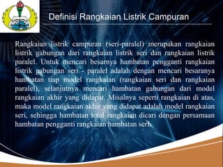 LOGO
           Definisi Rangkaian Listrik Campuran


Rangkaian listrik campuran (seri-paralel) merupakan rangkaian
listrik gabungan dari rangkaian listrik seri dan rangkaian listrik
paralel. Untuk mencari besarnya hambatan pengganti rangkaian
listrik gabungan seri - paralel adalah dengan mencari besaranya
hambatan tiap model rangkaian (rangkaian seri dan rangkaian
paralel), selanjutnya mencari hambatan gabungan dari model
rangkaian akhir yang didapat. Misalnya seperti rangkaian di atas,
maka model rangkaian akhir yang didapat adalah model rangkaian
seri, sehingga hambatan total rangkaian dicari dengan persamaan
hambatan pengganti rangkaian hambatan seri.
 