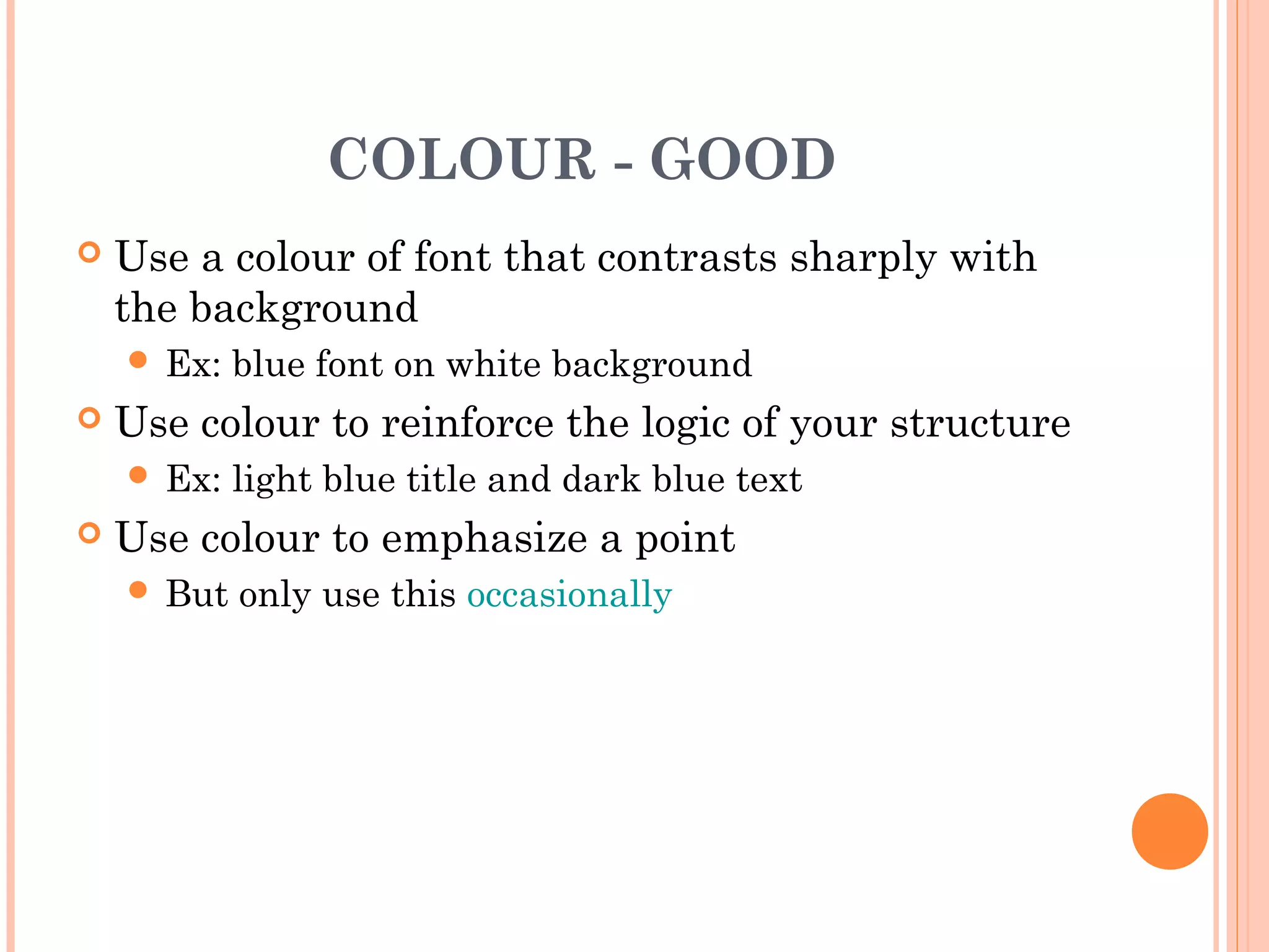 COLOUR - GOOD
   Use a colour of font that contrasts sharply with
    the background
     Ex:   blue font on white background
   Use colour to reinforce the logic of your structure
     Ex:   light blue title and dark blue text
   Use colour to emphasize a point
     But   only use this occasionally
 