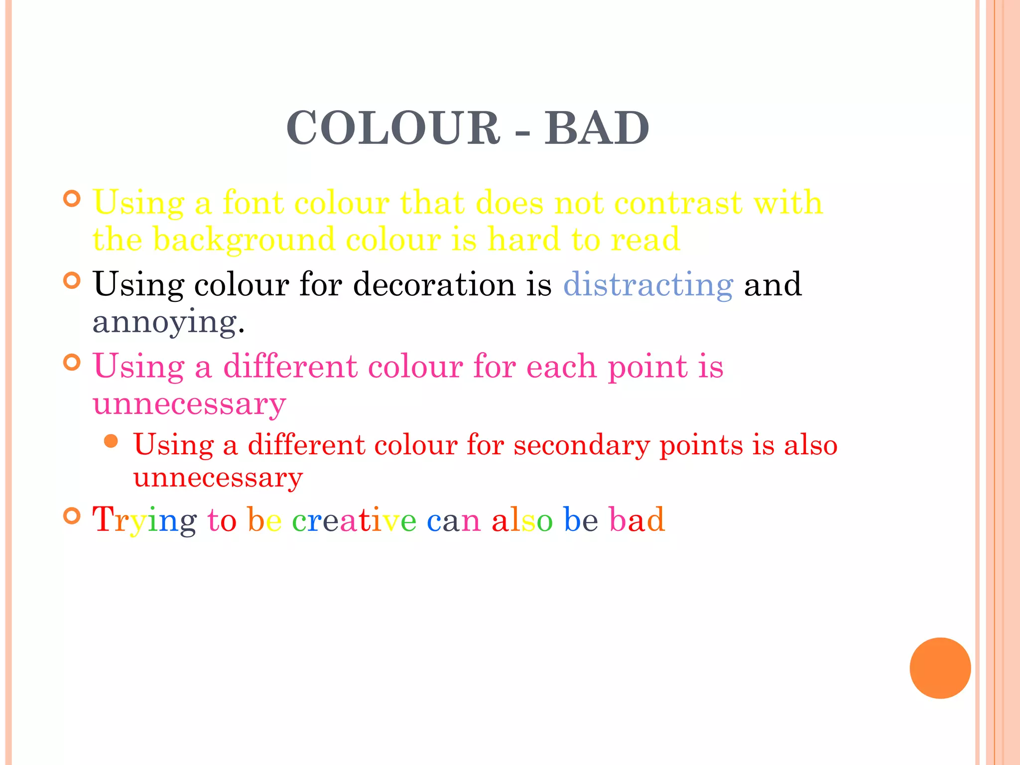 COLOUR - BAD
 Using a font colour that does not contrast with
  the background colour is hard to read
 Using colour for decoration is distracting and
  annoying.
 Using a different colour for each point is
  unnecessary
     Usinga different colour for secondary points is also
      unnecessary
   Trying to be creative can also be bad
 