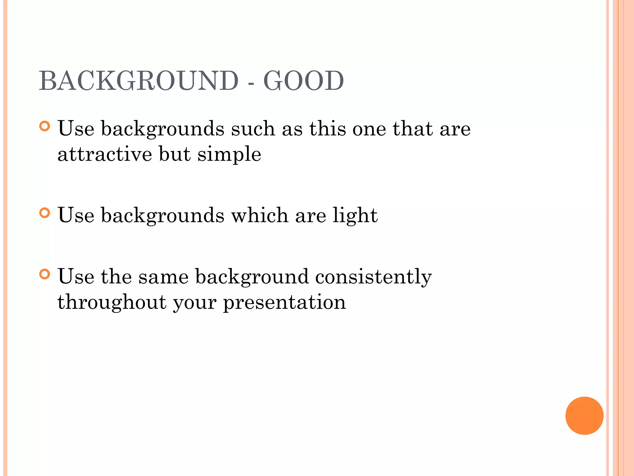 BACKGROUND - GOOD
   Use backgrounds such as this one that are
    attractive but simple

   Use backgrounds which are light

   Use the same background consistently
    throughout your presentation
 