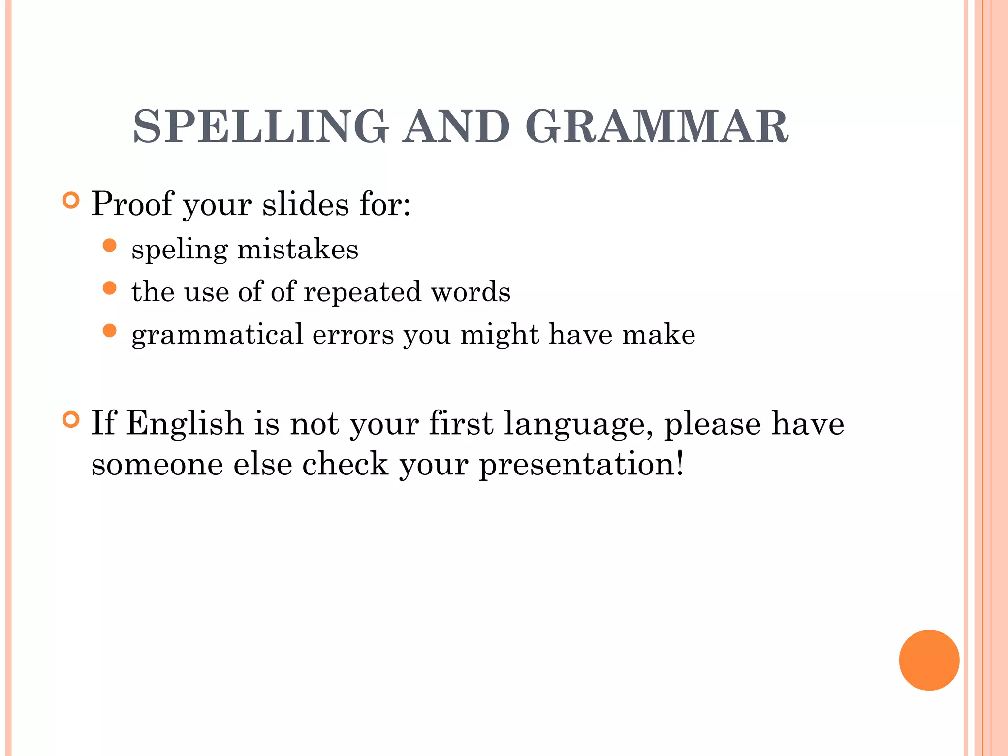 SPELLING AND GRAMMAR
   Proof your slides for:
     speling mistakes
     the use of of repeated words
     grammatical errors you might have make


   If English is not your first language, please have
    someone else check your presentation!
 