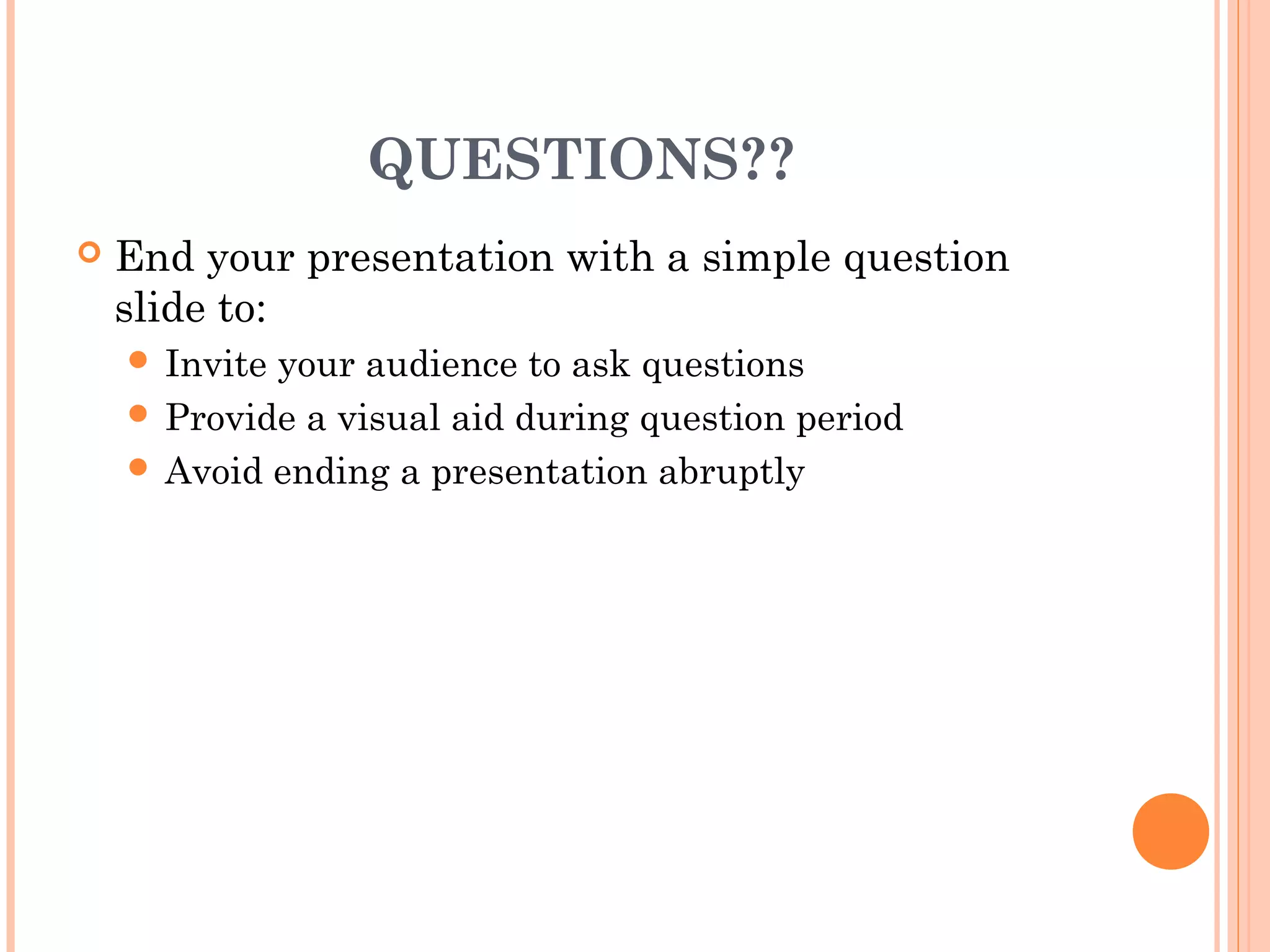 QUESTIONS??
   End your presentation with a simple question
    slide to:
     Inviteyour audience to ask questions
     Provide a visual aid during question period
     Avoid ending a presentation abruptly
 