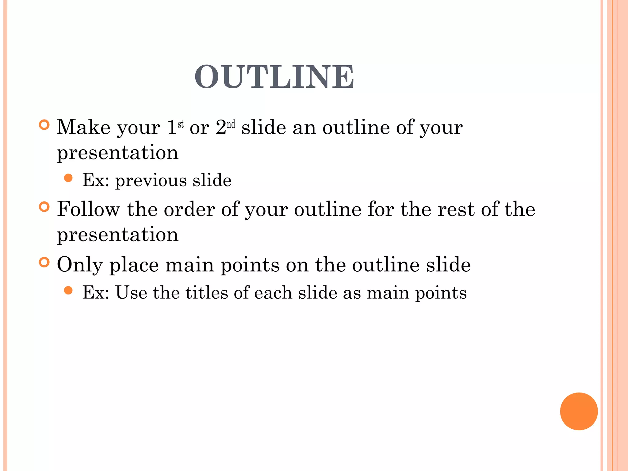 OUTLINE
   Make your 1st or 2nd slide an outline of your
    presentation
     Ex:   previous slide
 Follow the order of your outline for the rest of the
  presentation
 Only place main points on the outline slide
     Ex:   Use the titles of each slide as main points
 