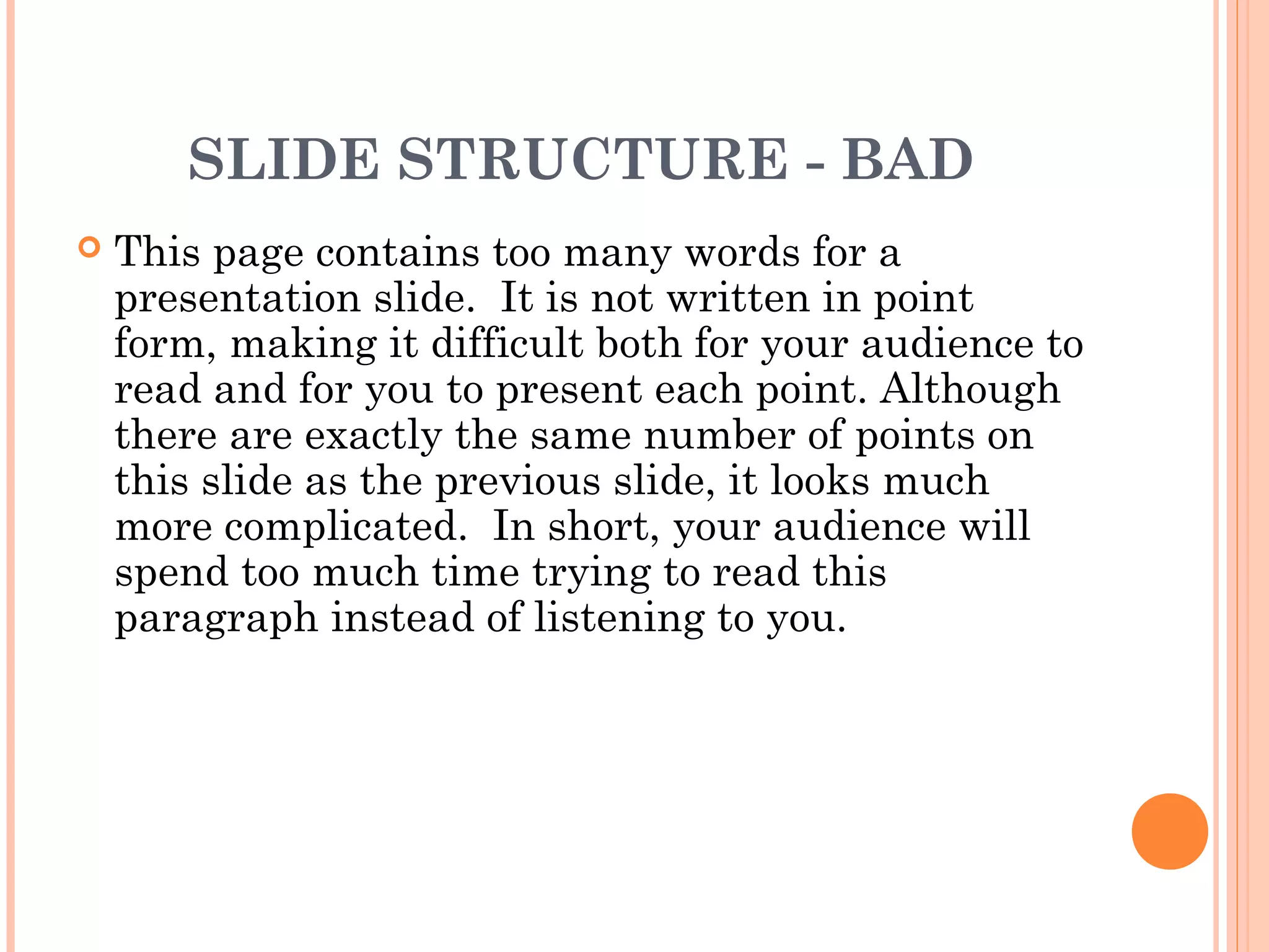 SLIDE STRUCTURE - BAD
   This page contains too many words for a
    presentation slide. It is not written in point
    form, making it difficult both for your audience to
    read and for you to present each point. Although
    there are exactly the same number of points on
    this slide as the previous slide, it looks much
    more complicated. In short, your audience will
    spend too much time trying to read this
    paragraph instead of listening to you.
 