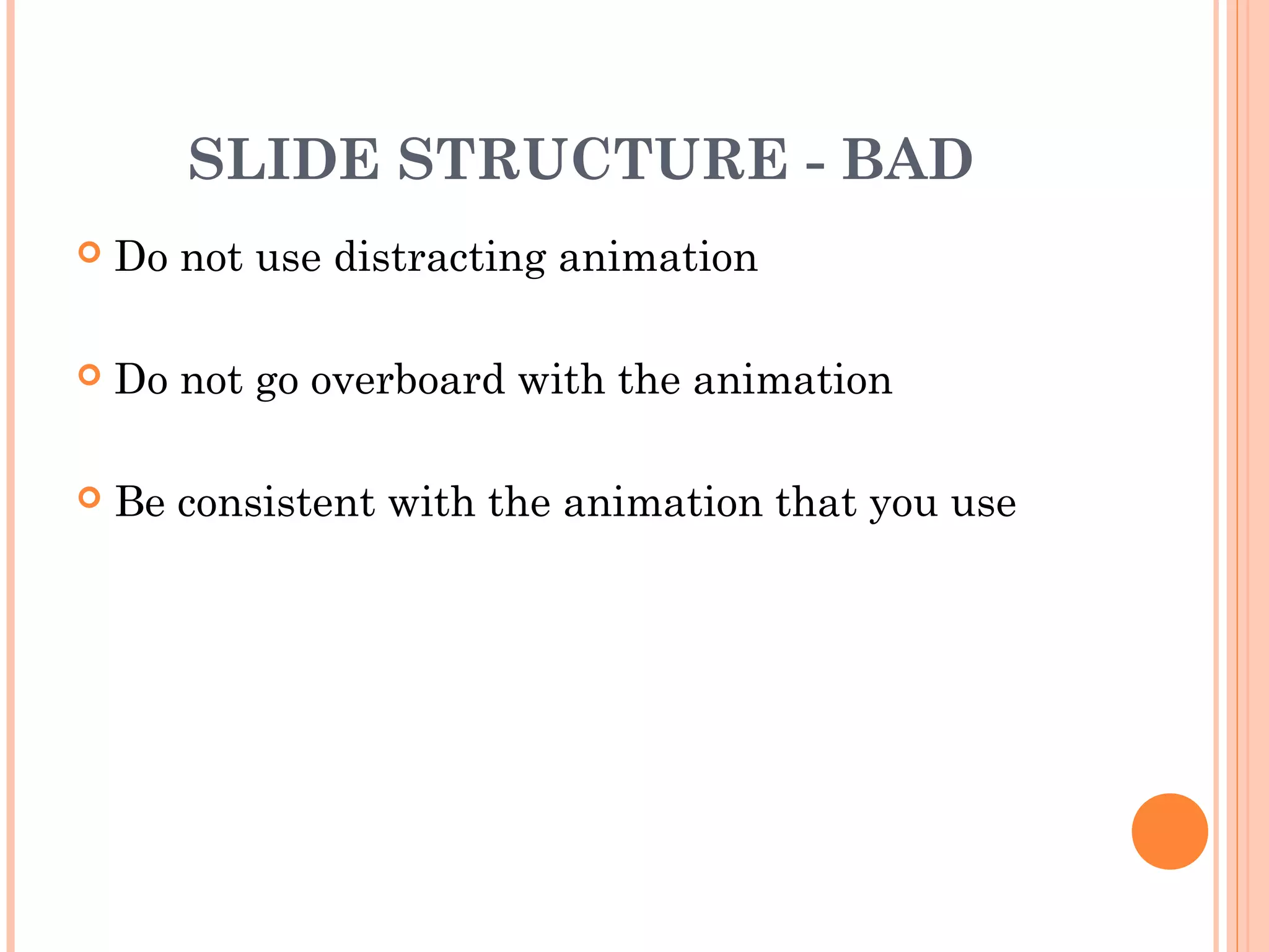 SLIDE STRUCTURE - BAD
   Do not use distracting animation

   Do not go overboard with the animation

   Be consistent with the animation that you use
 