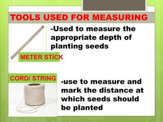 TOOLS USED FOR MEASURING
METER STICK
-Used to measure the
appropriate depth of
planting seeds
CORD/ STRING
-use to measure and
mark the distance at
which seeds should
be planted
 