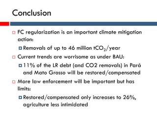 Conclusion
 FC regularization is an important climate mitigation
action:
 Removals of up to 46 million tCO2/year
 Current trends are worrisome as under BAU:
 11% of the LR debt (and CO2 removals) in Pará
and Mato Grosso will be restored/compensated
 More law enforcement will be important but has
limits:
 Restored/compensated only increases to 26%,
agriculture less intimidated
 