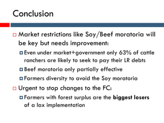 Conclusion
 Market restrictions like Soy/Beef moratoria will
be key but needs improvement:
 Even under market+government only 63% of cattle
ranchers are likely to seek to pay their LR debts
 Beef moratoria only partially effective
 Farmers diversity to avoid the Soy moratoria
 Urgent to stop changes to the FC:
 Farmers with forest surplus are the biggest losers
of a lax implementation
 