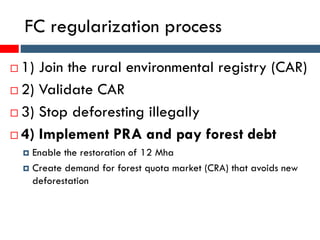 FC regularization process
 1) Join the rural environmental registry (CAR)
 2) Validate CAR
 3) Stop deforesting illegally
 4) Implement PRA and pay forest debt
 Enable the restoration of 12 Mha
 Create demand for forest quota market (CRA) that avoids new
deforestation
 