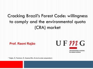 Cracking Brazil’s Forest Code: willingness
to comply and the environmental quota
(CRA) market
Prof. Raoni Rajão
* Rajão, R, Pacheco, R, Soares-filho, B et al (under preparation)
 