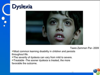 DyslexiaDyslexia
12
Taare Zammen Par- 2009
Most common learning disability in children and persists 
throughout life. 
The severity of dyslexia can vary from mild to severe. 
Treatable -The sooner dyslexia is treated, the more 
favorable the outcome. 
 
