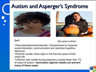 Autism and Asperger’s SyndromeAutism and Asperger’s Syndrome
14
Barfi My name is Khan
Neurodevelopmental disorder- Characterised by impaired 
social interaction, communication and restricted repetitive 
behaviour
Parents usually notice signs in the first two years of their 
child's life
Infection with rubella during pregnancy causes fewer than 1% 
of cases of autism;[
 vaccination against rubella can prevent
many of those cases
 