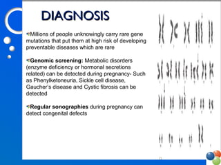 15
DIAGNOSISDIAGNOSIS
Millions of people unknowingly carry rare gene 
mutations that put them at high risk of developing 
preventable diseases which are rare
Genomic screening: Metabolic disorders 
(enzyme deficiency or hormonal secretions 
related) can be detected during pregnancy- Such 
as Phenylketoneuria, Sickle cell disease, 
Gaucher’s disease and Cystic fibrosis can be 
detected
Regular sonographies during pregnancy can 
detect congenital defects
 