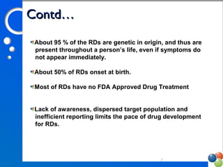Contd…Contd…
7
About 95 % of the RDs are genetic in origin, and thus are
present throughout a person’s life, even if symptoms do
not appear immediately.
About 50% of RDs onset at birth.
Most of RDs have no FDA Approved Drug Treatment
Lack of awareness, dispersed target population and
inefficient reporting limits the pace of drug development
for RDs.
 